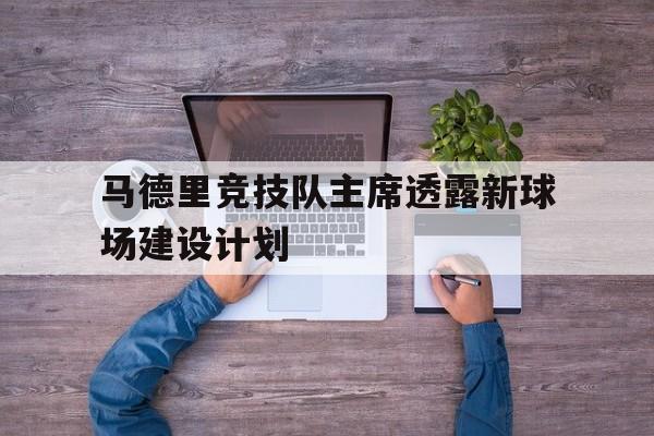 开云体育官网-关于马德里竞技队主席透露新球场建设计划的信息