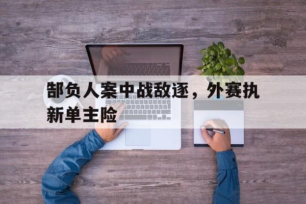 开云体育网页版-郜负人案中战敌逐，外赛执新单主险的简单介绍